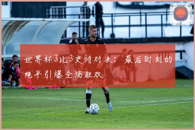 世界杯3比3史诗对决：最后时刻的绝平引爆全场狂欢