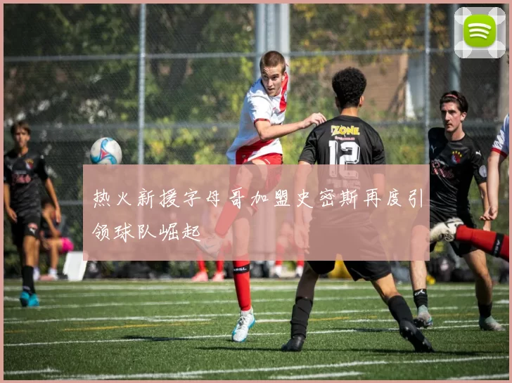 热火新援字母哥加盟史密斯再度引领球队崛起