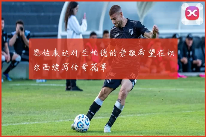 恩佐表达对兰帕德的崇敬希望在切尔西续写传奇篇章