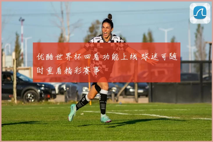 优酷世界杯回看功能上线 球迷可随时重看精彩赛事