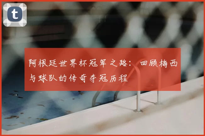 阿根廷世界杯冠军之路：回顾梅西与球队的传奇夺冠历程