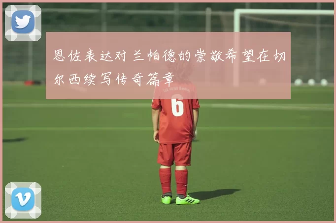 恩佐表达对兰帕德的崇敬希望在切尔西续写传奇篇章