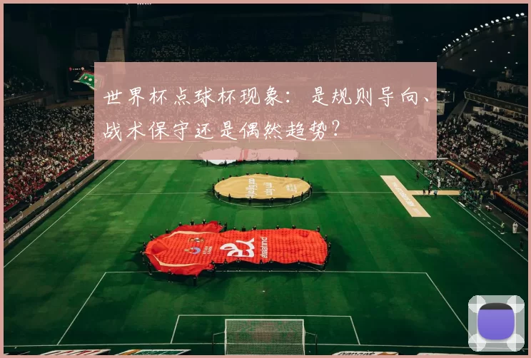 世界杯点球杯现象:是规则导向、战术保守还是偶然趋势?