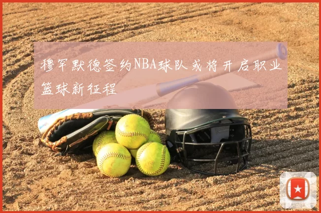 穆罕默德签约NBA球队或将开启职业篮球新征程
