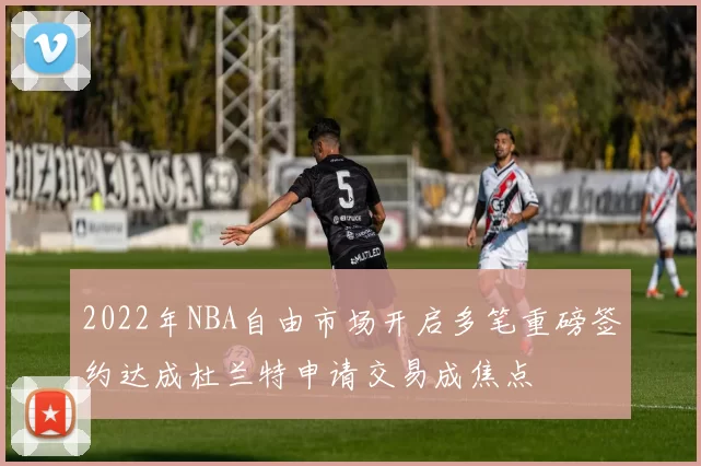 2022年NBA自由市场开启多笔重磅签约达成杜兰特申请交易成焦点