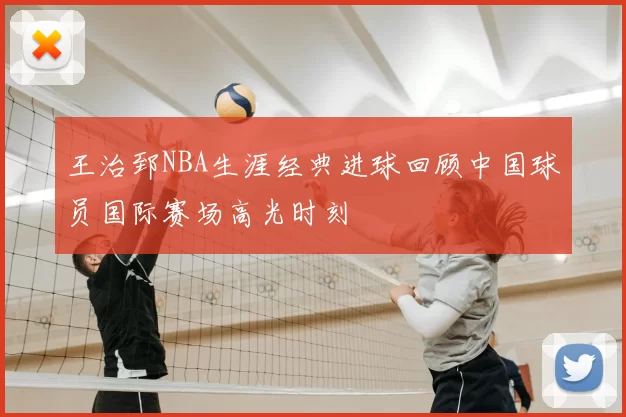 王治郅NBA生涯经典进球回顾中国球员国际赛场高光时刻