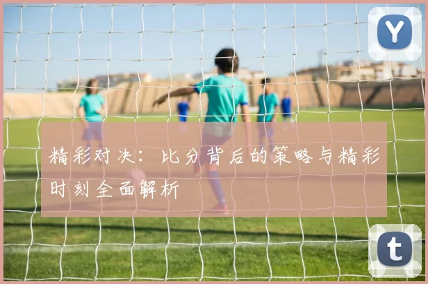 精彩对决:比分背后的策略与精彩时刻全面解析