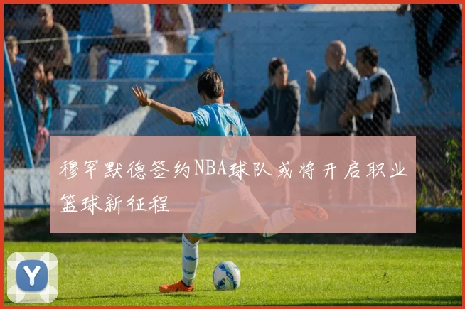 穆罕默德签约NBA球队或将开启职业篮球新征程