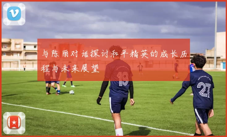与陈丽对话探讨和平精英的成长历程与未来展望