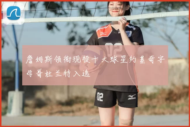 詹姆斯领衔现役十大球星约基奇字母哥杜兰特入选