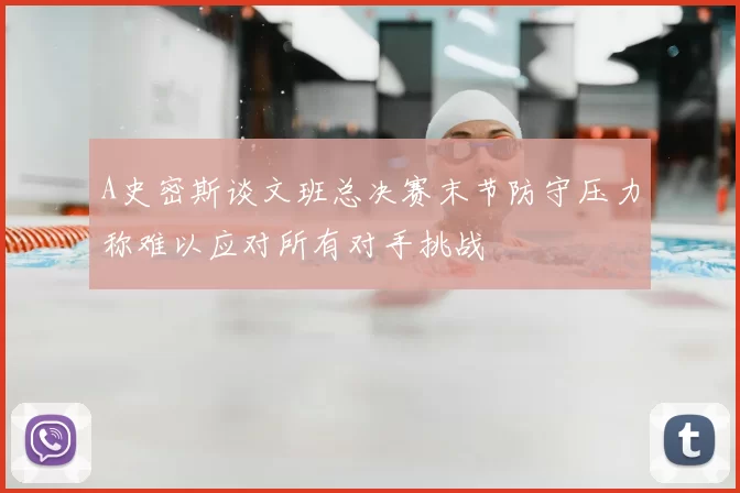 A史密斯谈文班总决赛末节防守压力称难以应对所有对手挑战