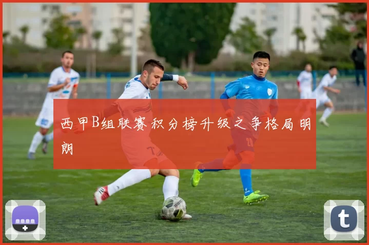 西甲B组联赛积分榜升级之争格局明朗
