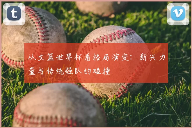 从女篮世界杯看格局演变:新兴力量与传统强队的碰撞
