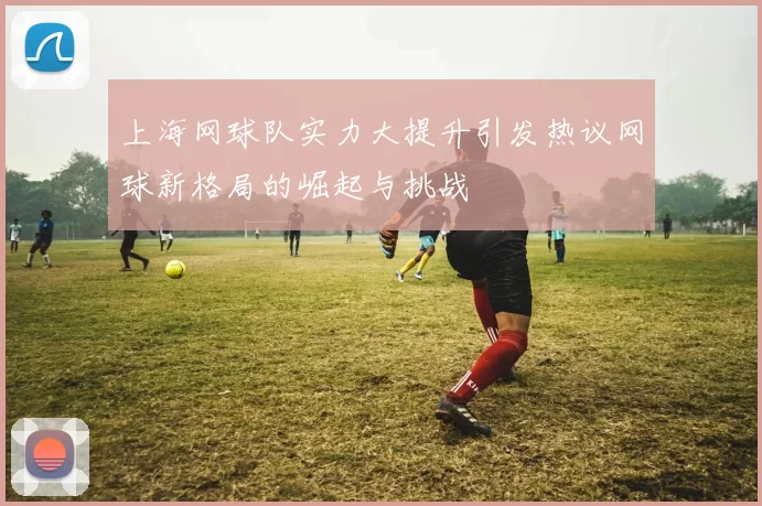 上海网球队实力大提升引发热议网球新格局的崛起与挑战