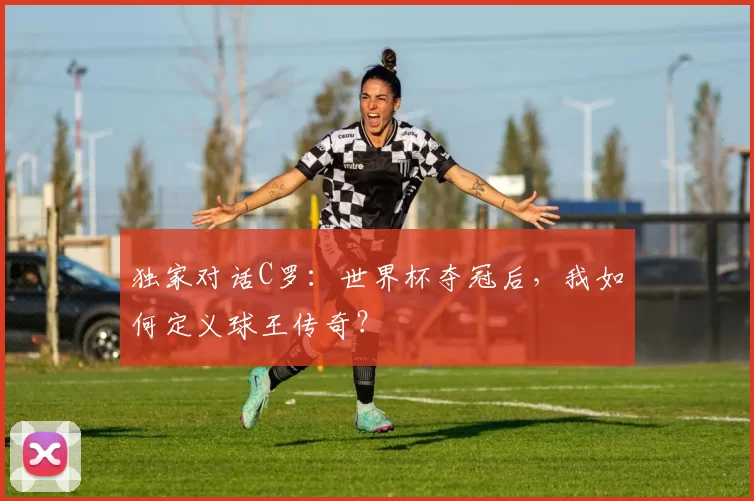 独家对话C罗：世界杯夺冠后，我如何定义球王传奇？