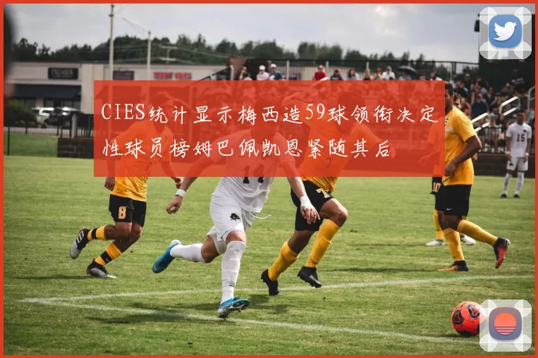 CIES统计显示梅西造59球领衔决定性球员榜姆巴佩凯恩紧随其后