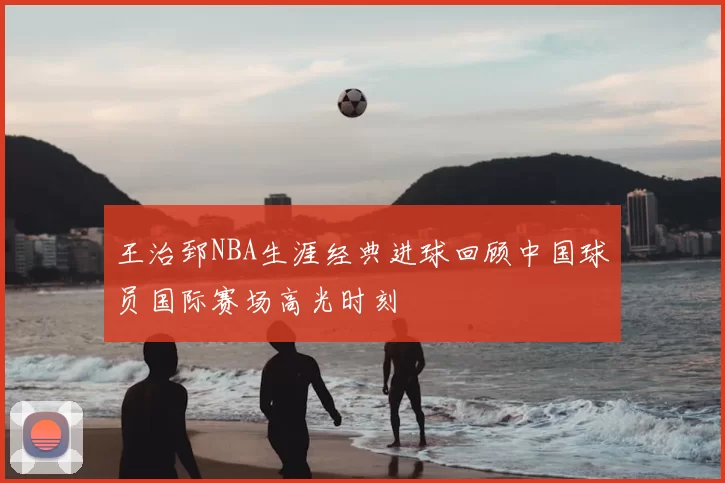 王治郅NBA生涯经典进球回顾中国球员国际赛场高光时刻