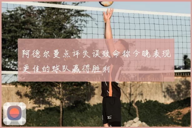 阿德尔曼点评失误致命称今晚表现更佳的球队赢得胜利