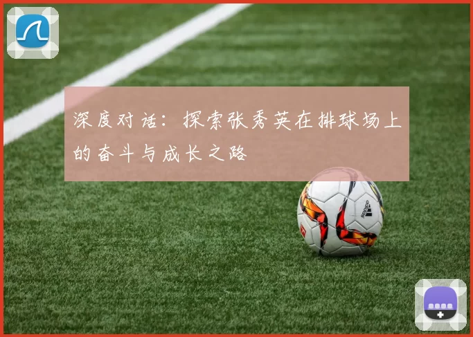 深度对话:探索张秀英在排球场上的奋斗与成长之路