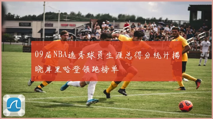 09届NBA选秀球员生涯总得分统计揭晓库里哈登领跑榜单