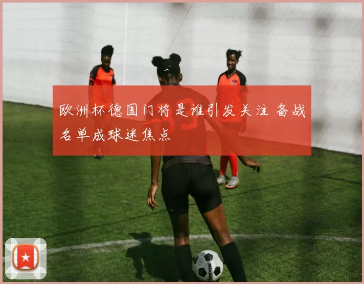 欧洲杯德国门将是谁引发关注 备战名单成球迷焦点