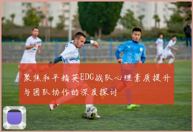 聚焦和平精英EDG战队心理素质提升与团队协作的深度探讨
