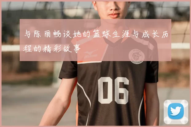 与陈丽畅谈她的篮球生涯与成长历程的精彩故事