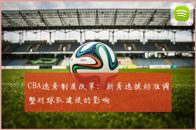 CBA选秀制度改革：新秀选拔标准调整对球队建设的影响