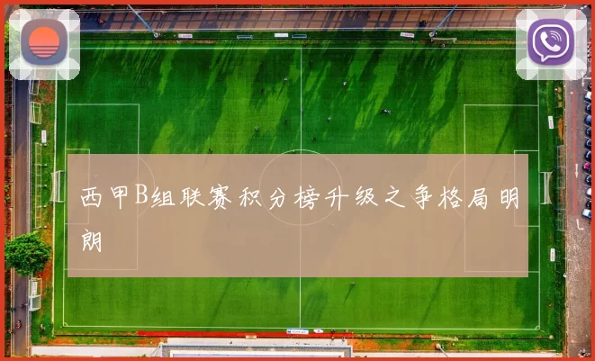 西甲B组联赛积分榜升级之争格局明朗