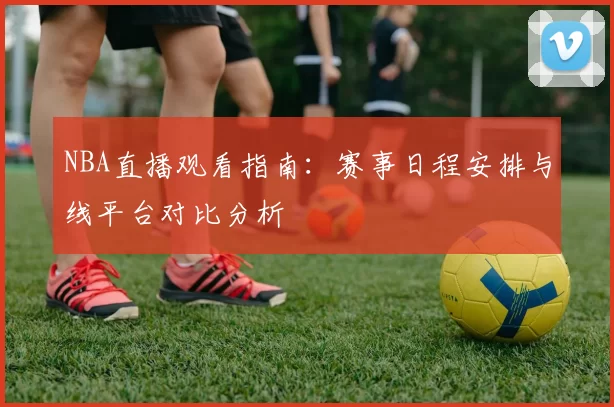 NBA直播观看指南：赛事日程安排与线平台对比分析