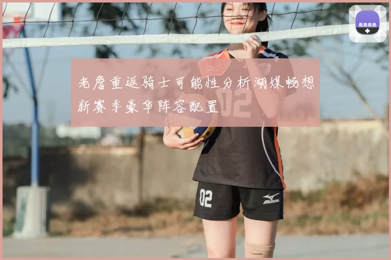 老詹重返骑士可能性分析湖媒畅想新赛季豪华阵容配置