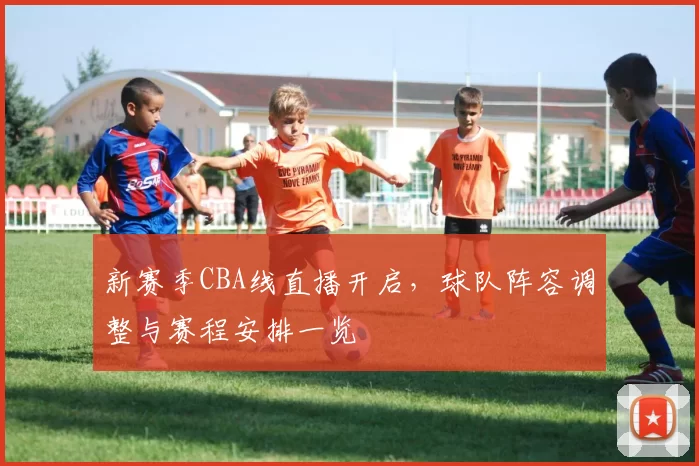 新赛季CBA线直播开启，球队阵容调整与赛程安排一览