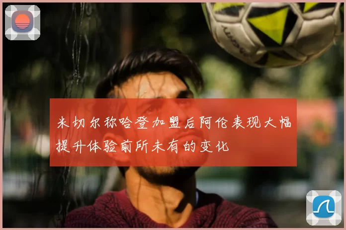 米切尔称哈登加盟后阿伦表现大幅提升体验前所未有的变化