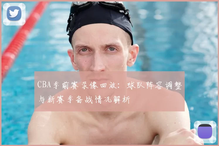 CBA季前赛录像回放:球队阵容调整与新赛季备战情况解析
