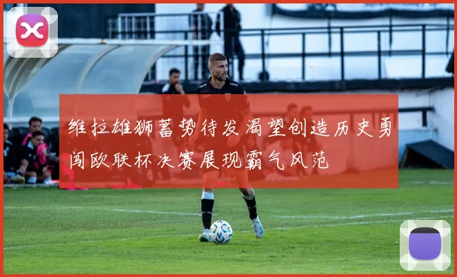维拉雄狮蓄势待发渴望创造历史勇闯欧联杯决赛展现霸气风范