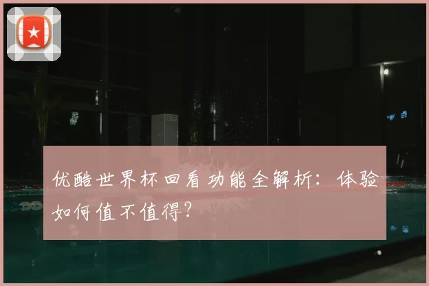 优酷世界杯回看功能全解析:体验如何值不值得?