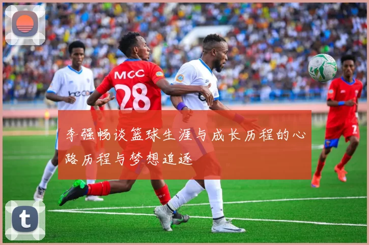 李强畅谈篮球生涯与成长历程的心路历程与梦想追逐