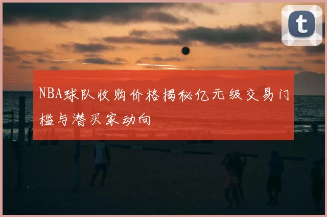 NBA球队收购价格揭秘亿元级交易门槛与潜买家动向