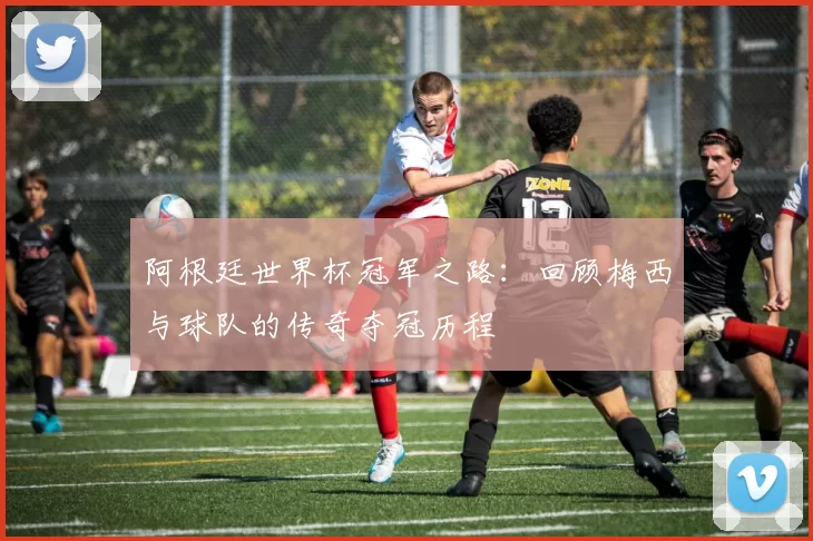 阿根廷世界杯冠军之路：回顾梅西与球队的传奇夺冠历程