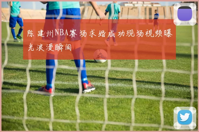 陈建州NBA赛场求婚成功现场视频曝光浪漫瞬间