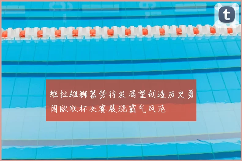 维拉雄狮蓄势待发渴望创造历史勇闯欧联杯决赛展现霸气风范