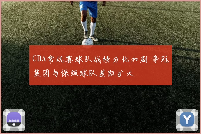 CBA常规赛球队战绩分化加剧 争冠集团与保级球队差距扩大