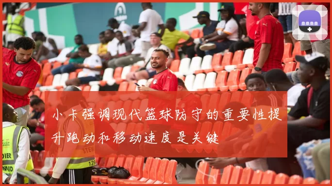 小卡强调现代篮球防守的重要性提升跑动和移动速度是关键