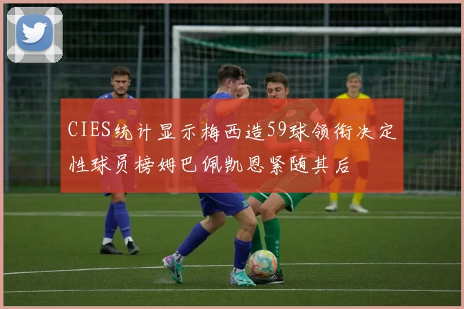 CIES统计显示梅西造59球领衔决定性球员榜姆巴佩凯恩紧随其后