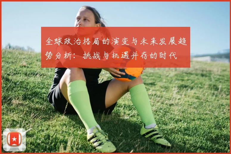 全球政治格局的演变与未来发展趋势分析:挑战与机遇并存的时代
