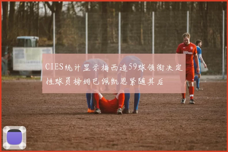 CIES统计显示梅西造59球领衔决定性球员榜姆巴佩凯恩紧随其后