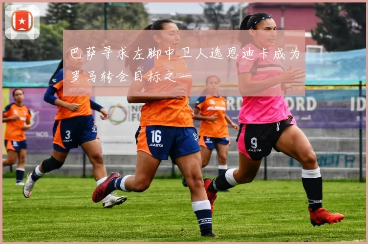 巴萨寻求左脚中卫人选恩迪卡成为罗马转会目标之一