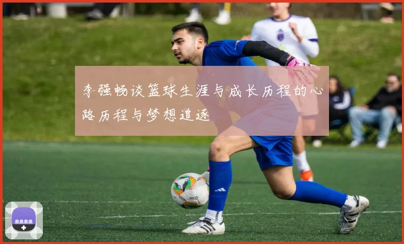 李强畅谈篮球生涯与成长历程的心路历程与梦想追逐