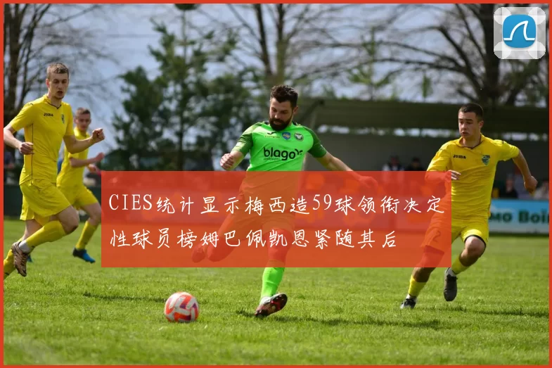 CIES统计显示梅西造59球领衔决定性球员榜姆巴佩凯恩紧随其后