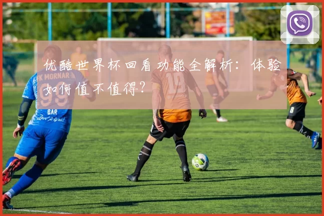 优酷世界杯回看功能全解析：体验如何值不值得？